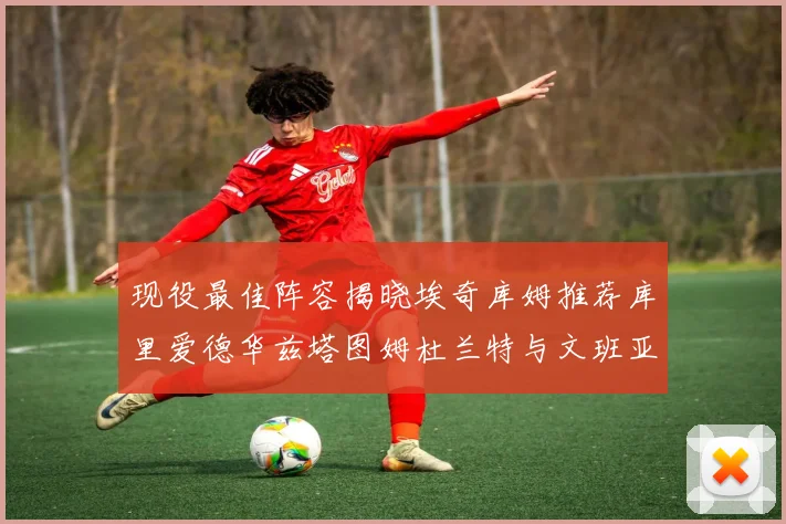 现役最佳阵容揭晓埃奇库姆推荐库里爱德华兹塔图姆杜兰特与文班亚马