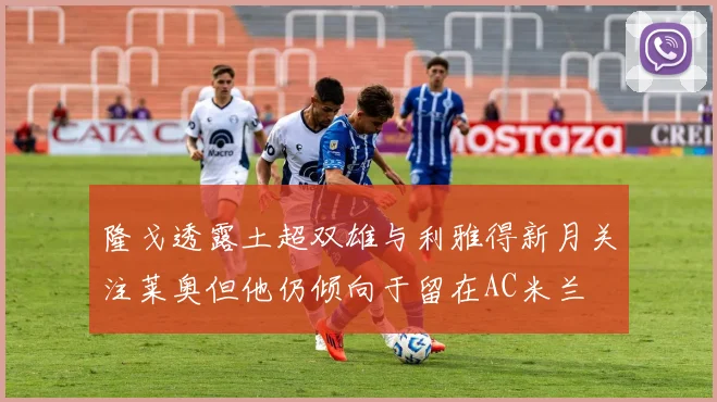 隆戈透露土超双雄与利雅得新月关注莱奥但他仍倾向于留在AC米兰