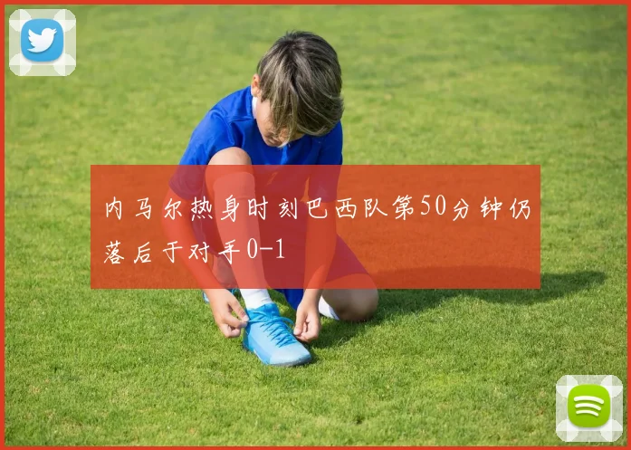 内马尔热身时刻巴西队第50分钟仍落后于对手0-1