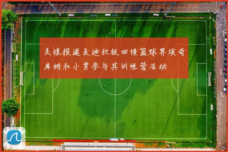 美媒报道麦迪积极回馈篮球界埃奇库姆和小贾参与其训练营活动