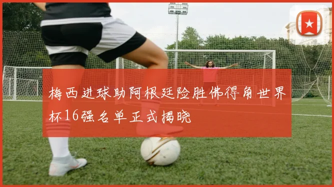 梅西进球助阿根廷险胜佛得角世界杯16强名单正式揭晓