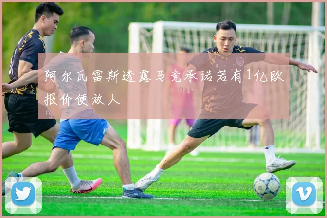 阿尔瓦雷斯透露马竞承诺若有1亿欧报价便放人