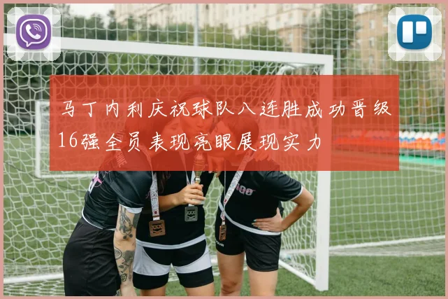 马丁内利庆祝球队八连胜成功晋级16强全员表现亮眼展现实力