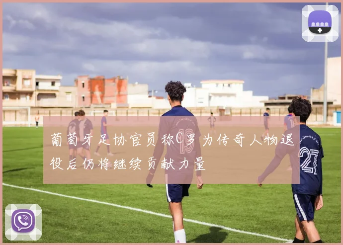 葡萄牙足协官员称C罗为传奇人物退役后仍将继续贡献力量