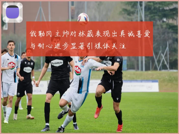 俄勒冈主帅对林葳表现出真诚喜爱与耐心进步显著引媒体关注