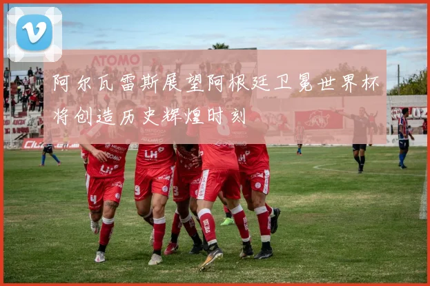 阿尔瓦雷斯展望阿根廷卫冕世界杯将创造历史辉煌时刻