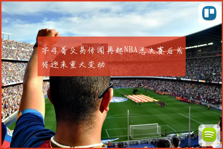 字母哥交易传闻再起NBA总决赛后或将迎来重大变动