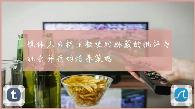 媒体人分析主教练对林葳的批评与机会并存的培养策略