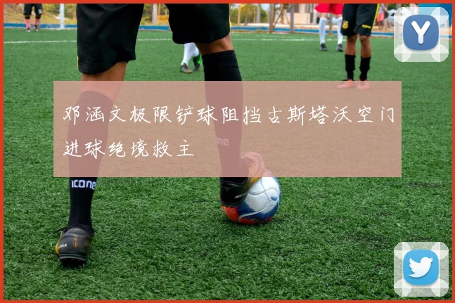 邓涵文极限铲球阻挡古斯塔沃空门进球绝境救主