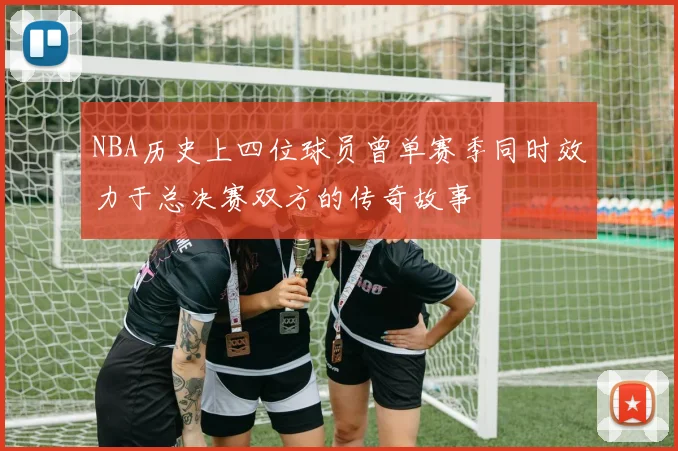 NBA历史上四位球员曾单赛季同时效力于总决赛双方的传奇故事