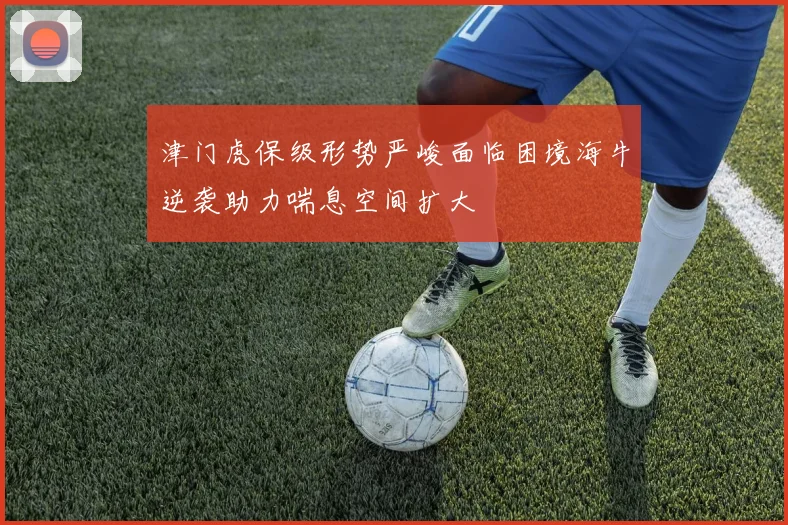 津门虎保级形势严峻面临困境海牛逆袭助力喘息空间扩大