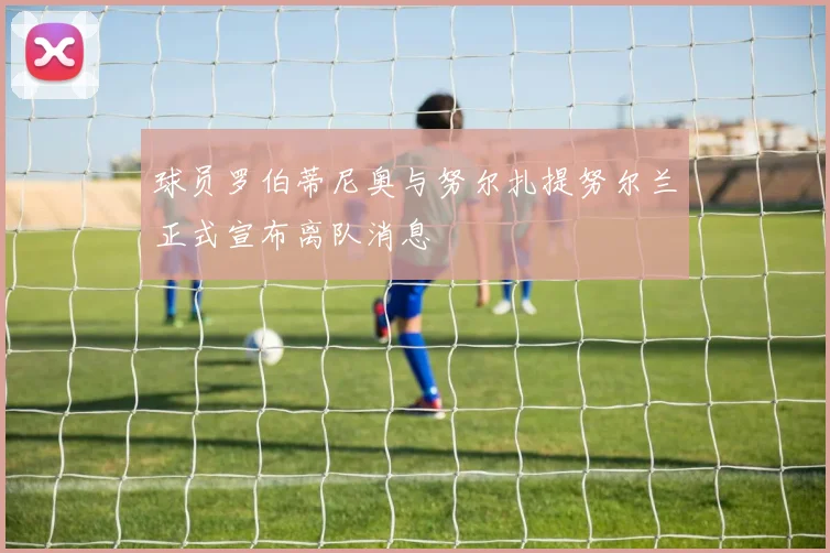 球员罗伯蒂尼奥与努尔扎提努尔兰正式宣布离队消息