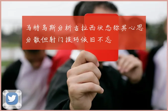 马特乌斯分析吉拉西状态称其心思分散但射门技巧依旧不忘