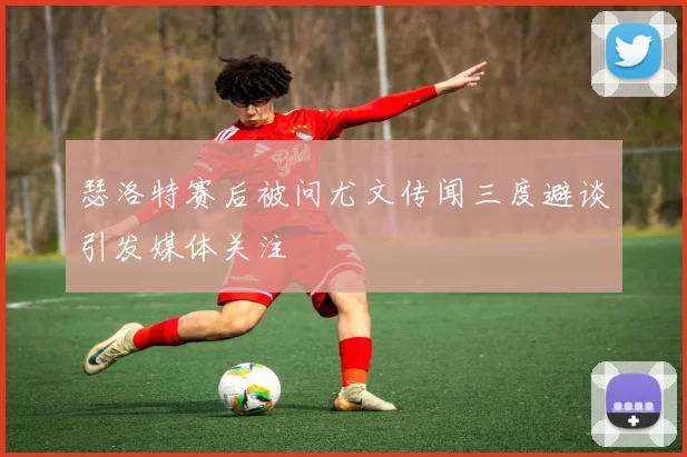 瑟洛特赛后被问尤文传闻三度避谈引发媒体关注