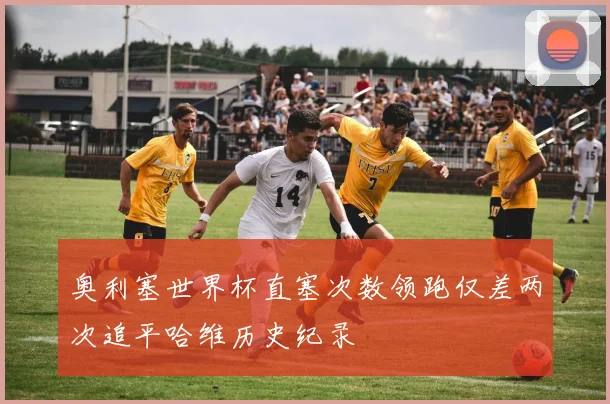 奥利塞世界杯直塞次数领跑仅差两次追平哈维历史纪录