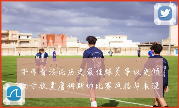 字母哥谈论历史最佳球员争议更倾向于欣赏詹姆斯的比赛风格与表现