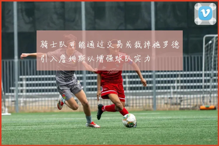 骑士队可能通过交易或裁掉施罗德引入詹姆斯以增强球队实力