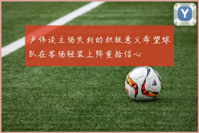 卢伟谈主场失利的积极意义希望球队在客场轻装上阵重拾信心