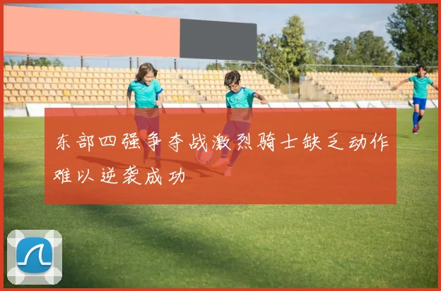 东部四强争夺战激烈骑士缺乏动作难以逆袭成功